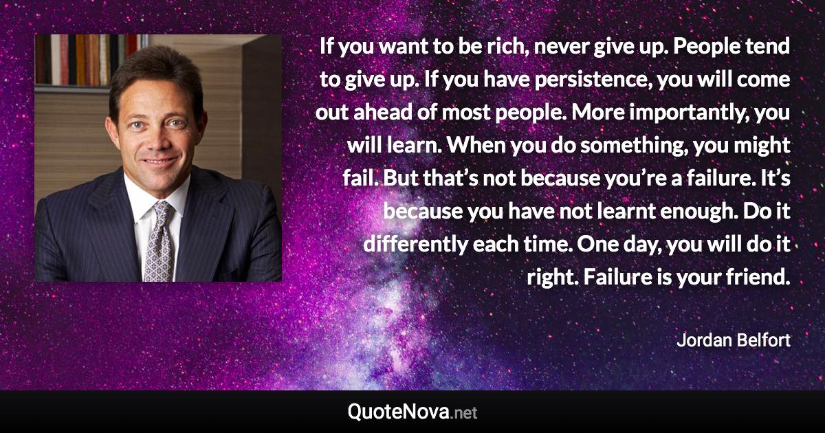 If you want to be rich, never give up. People tend to give up. If you have persistence, you will come out ahead of most people. More importantly, you will learn. When you do something, you might fail. But that’s not because you’re a failure. It’s because you have not learnt enough. Do it differently each time. One day, you will do it right. Failure is your friend. - Jordan Belfort quote