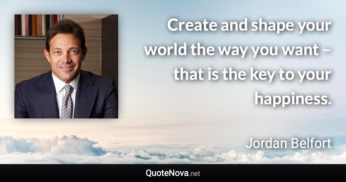Create and shape your world the way you want – that is the key to your happiness. - Jordan Belfort quote