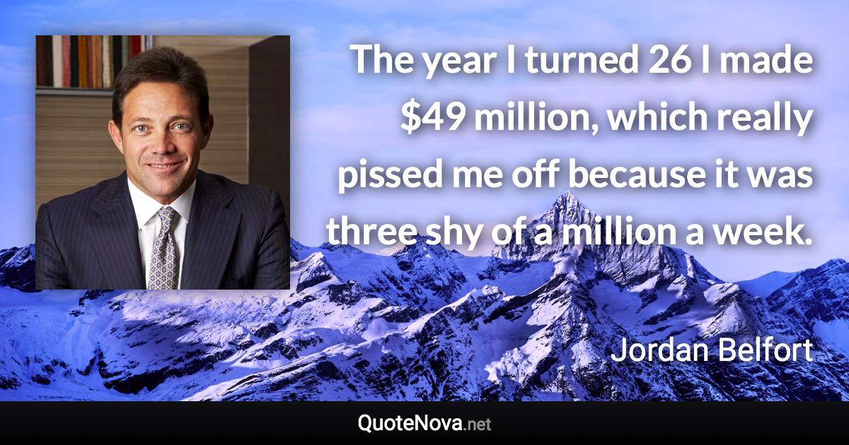 The year I turned 26 I made $49 million, which really pissed me off because it was three shy of a million a week. - Jordan Belfort quote