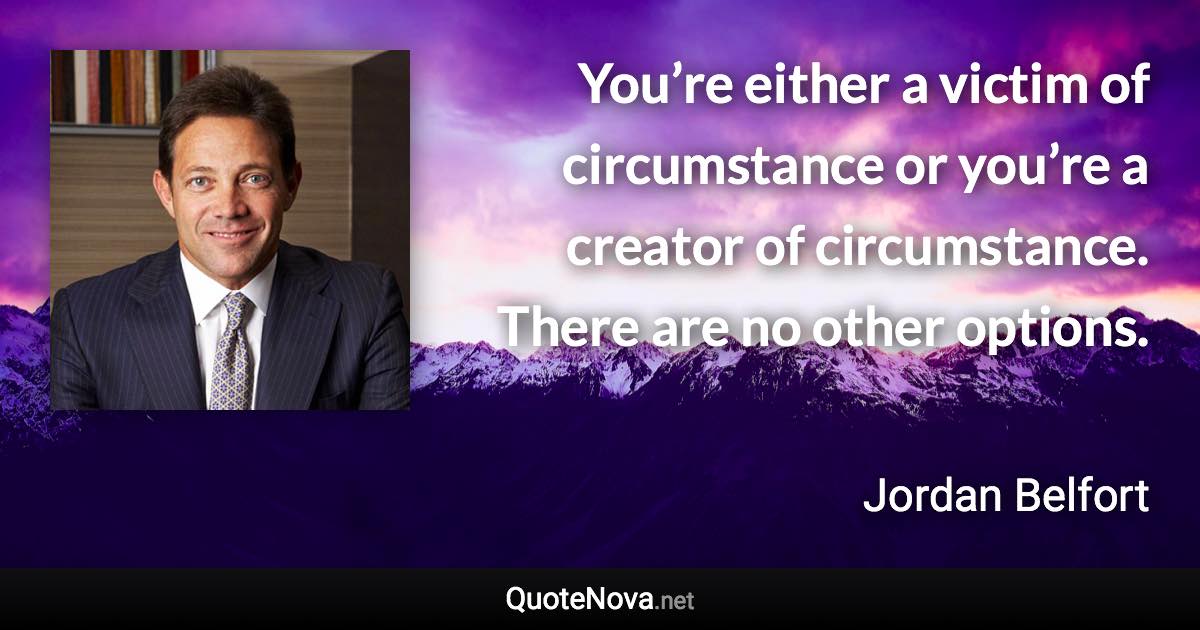 You’re either a victim of circumstance or you’re a creator of circumstance. There are no other options. - Jordan Belfort quote