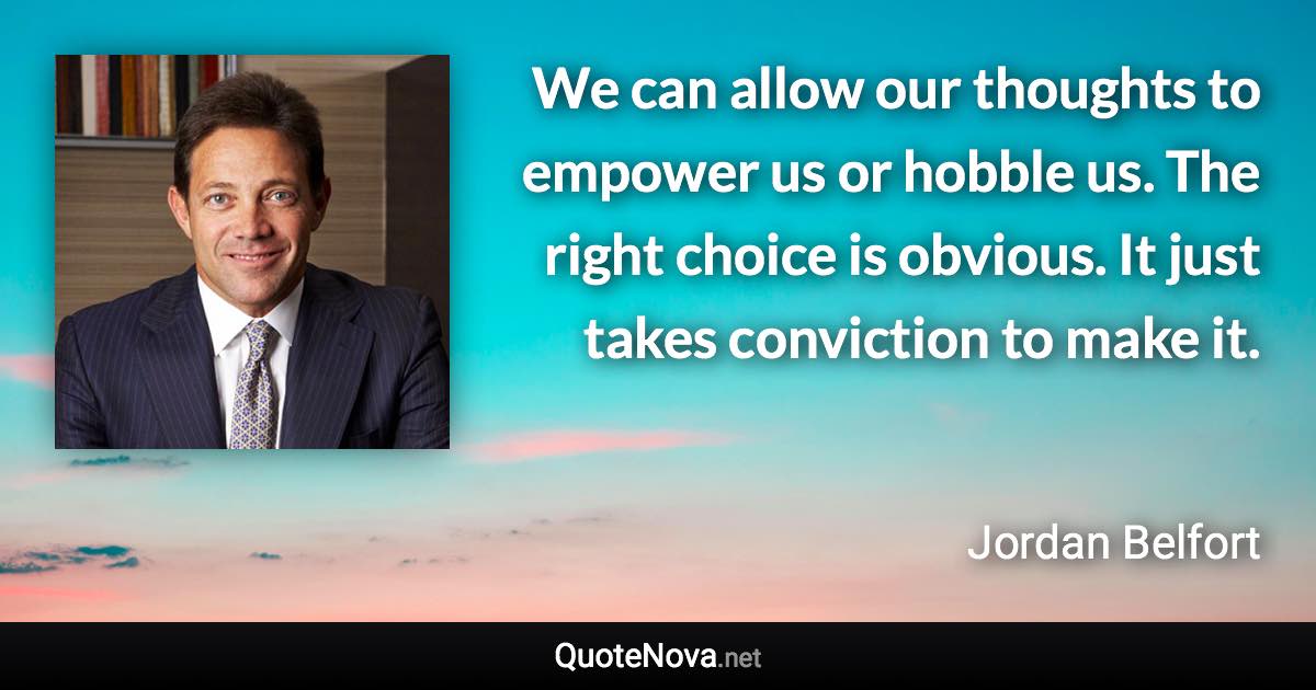 We can allow our thoughts to empower us or hobble us. The right choice is obvious. It just takes conviction to make it. - Jordan Belfort quote