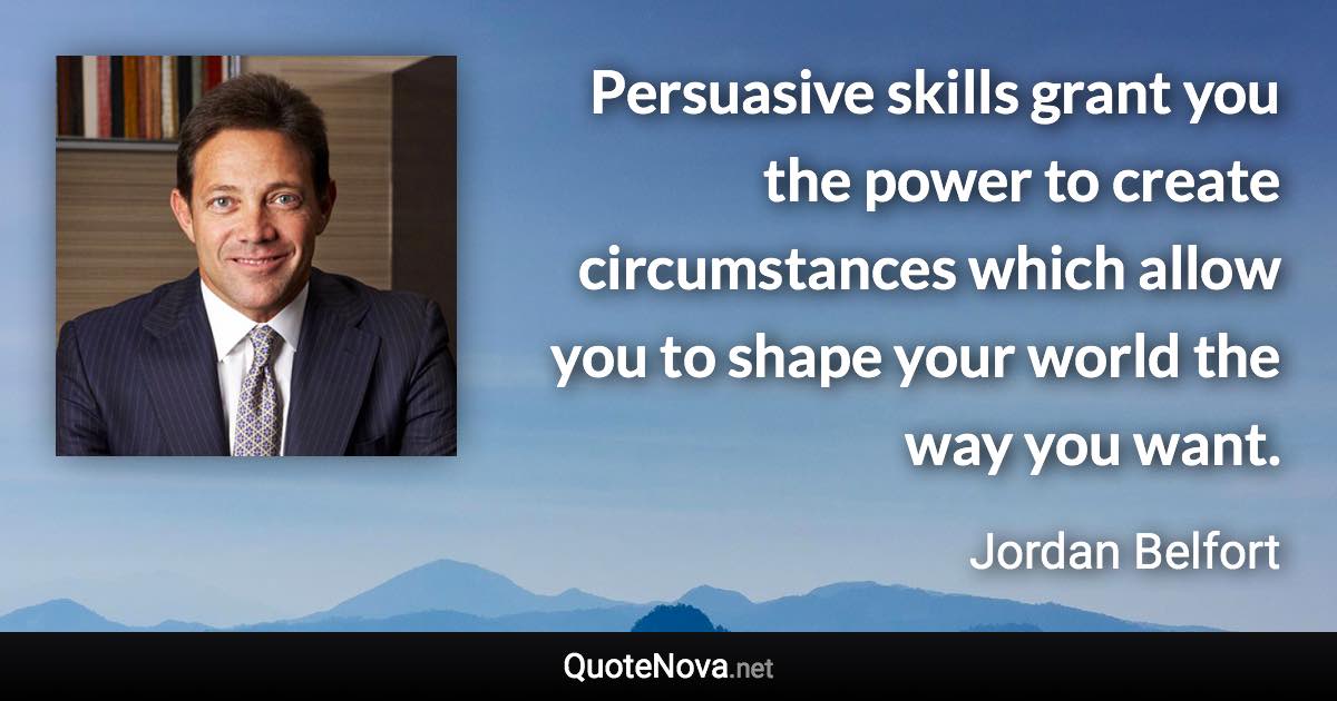 Persuasive skills grant you the power to create circumstances which allow you to shape your world the way you want. - Jordan Belfort quote