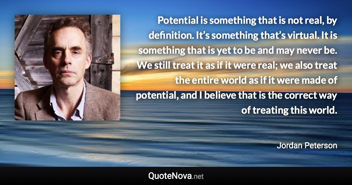 Potential is something that is not real, by definition. It’s something that’s virtual. It is something that is yet to be and may never be. We still treat it as if it were real; we also treat the entire world as if it were made of potential, and I believe that is the correct way of treating this world. - Jordan Peterson quote