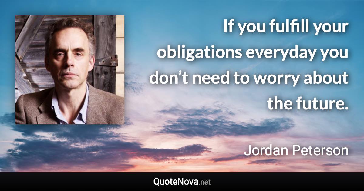 If you fulfill your obligations everyday you don’t need to worry about the future. - Jordan Peterson quote