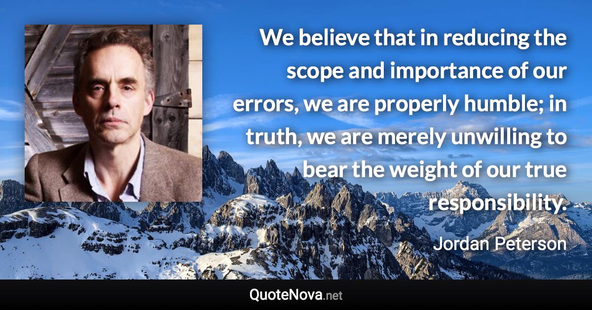 We believe that in reducing the scope and importance of our errors, we are properly humble; in truth, we are merely unwilling to bear the weight of our true responsibility. - Jordan Peterson quote