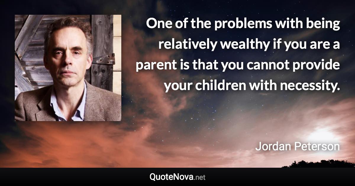 One of the problems with being relatively wealthy if you are a parent is that you cannot provide your children with necessity. - Jordan Peterson quote