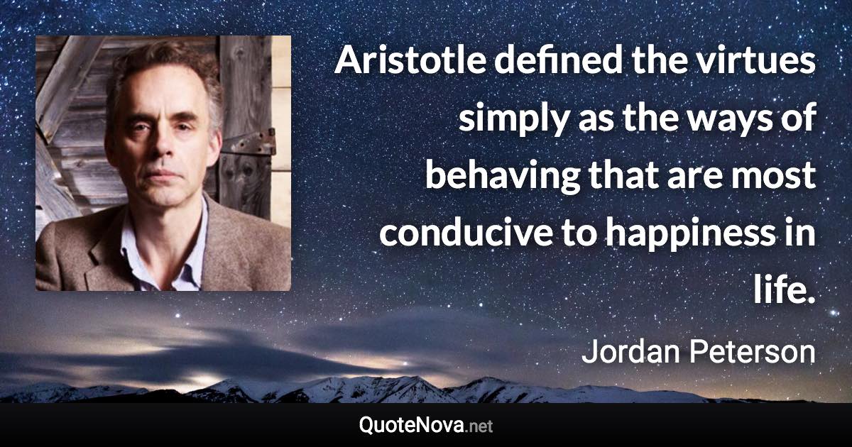 Aristotle defined the virtues simply as the ways of behaving that are most conducive to happiness in life. - Jordan Peterson quote