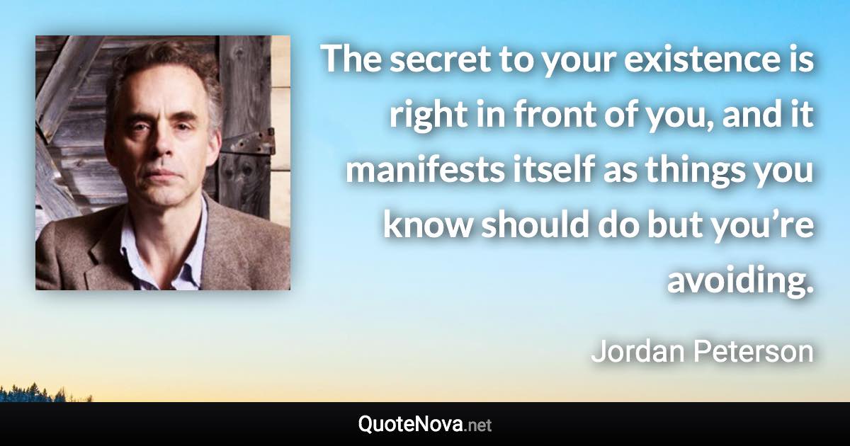The secret to your existence is right in front of you, and it manifests itself as things you know should do but you’re avoiding. - Jordan Peterson quote