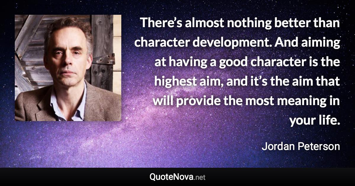 There’s almost nothing better than character development. And aiming at having a good character is the highest aim, and it’s the aim that will provide the most meaning in your life. - Jordan Peterson quote