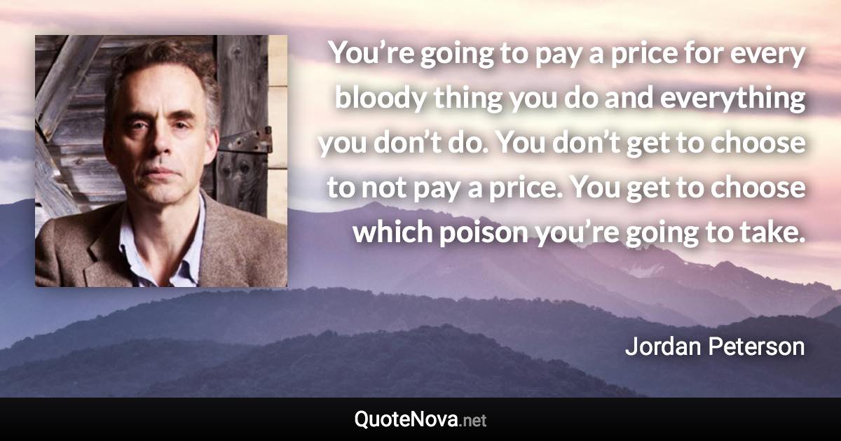 You’re going to pay a price for every bloody thing you do and everything you don’t do. You don’t get to choose to not pay a price. You get to choose which poison you’re going to take. - Jordan Peterson quote