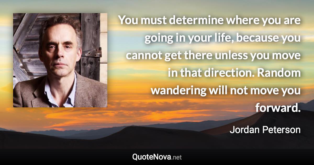You must determine where you are going in your life, because you cannot get there unless you move in that direction. Random wandering will not move you forward. - Jordan Peterson quote