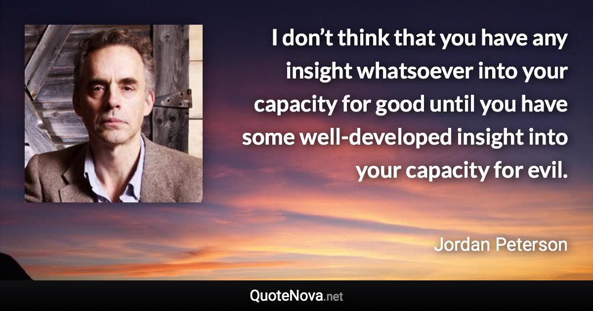 I don’t think that you have any insight whatsoever into your capacity for good until you have some well-developed insight into your capacity for evil. - Jordan Peterson quote