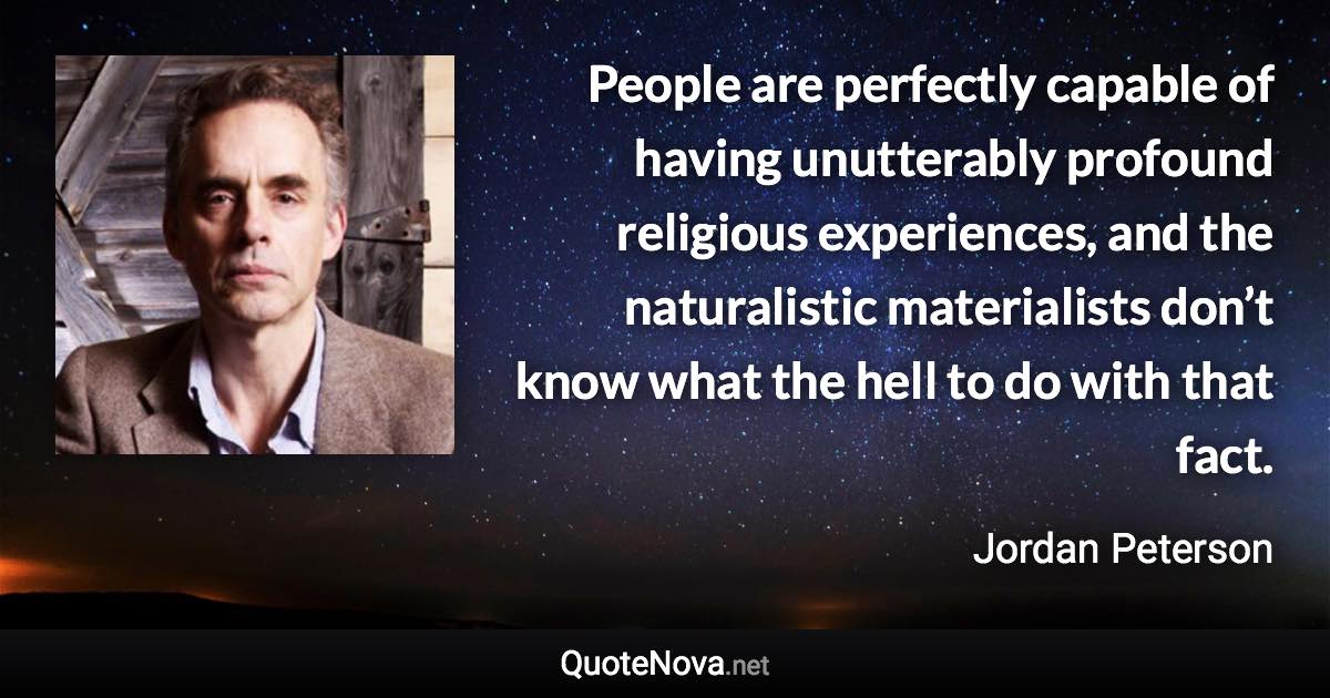 People are perfectly capable of having unutterably profound religious experiences, and the naturalistic materialists don’t know what the hell to do with that fact. - Jordan Peterson quote