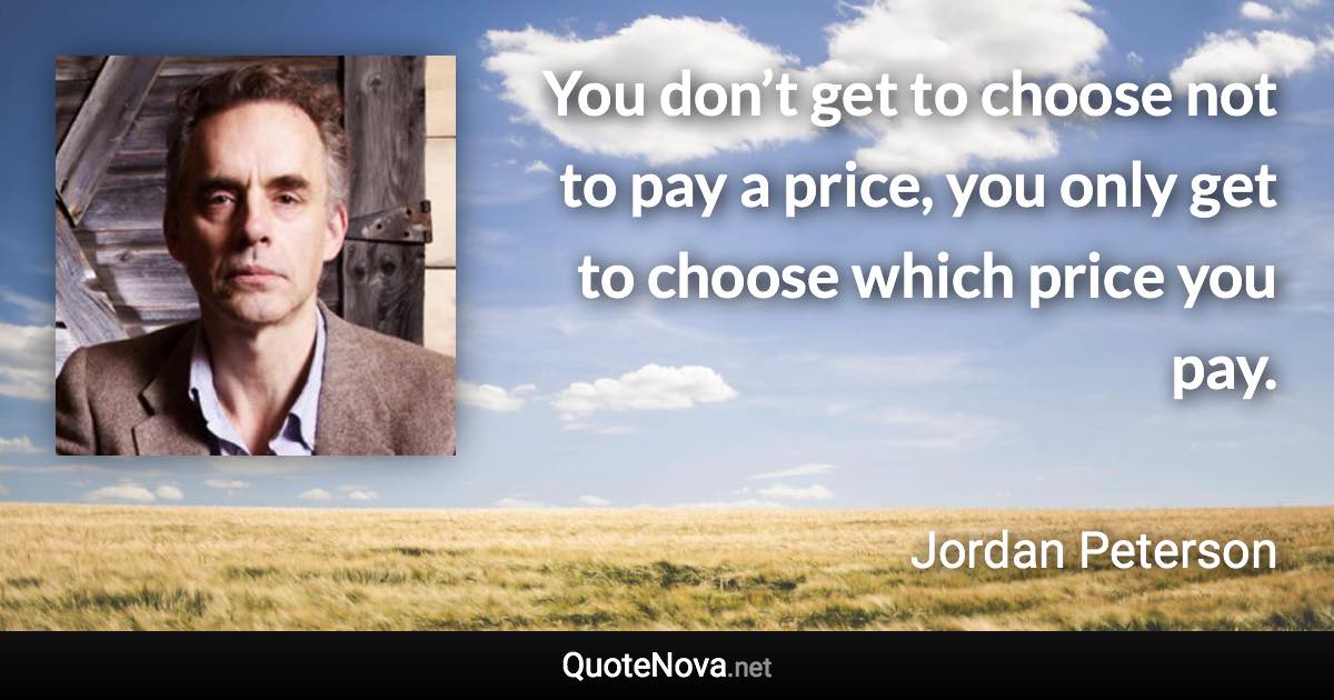 You don’t get to choose not to pay a price, you only get to choose which price you pay. - Jordan Peterson quote