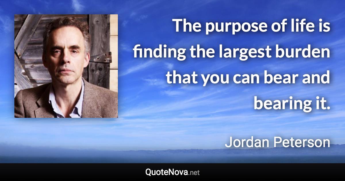 The purpose of life is finding the largest burden that you can bear and bearing it. - Jordan Peterson quote