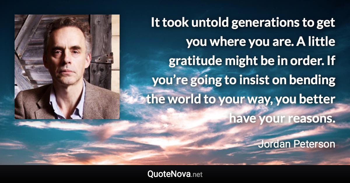 It took untold generations to get you where you are. A little gratitude might be in order. If you’re going to insist on bending the world to your way, you better have your reasons. - Jordan Peterson quote