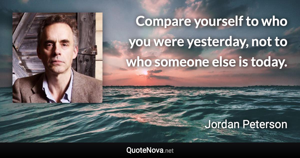 Compare yourself to who you were yesterday, not to who someone else is today. - Jordan Peterson quote