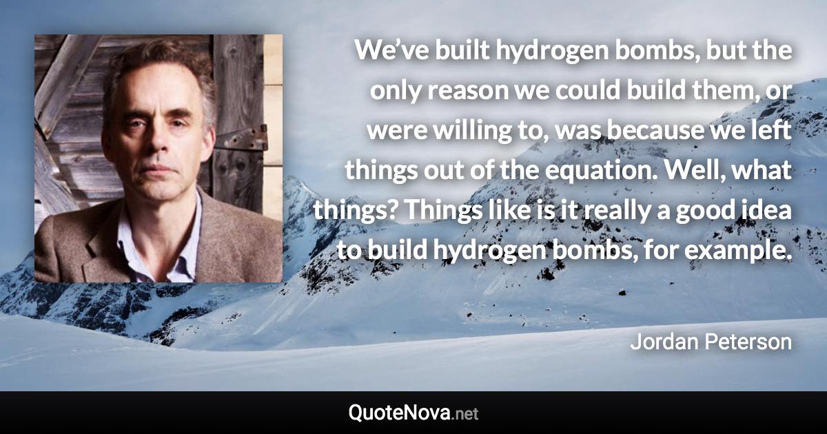 We’ve built hydrogen bombs, but the only reason we could build them, or were willing to, was because we left things out of the equation. Well, what things? Things like is it really a good idea to build hydrogen bombs, for example. - Jordan Peterson quote