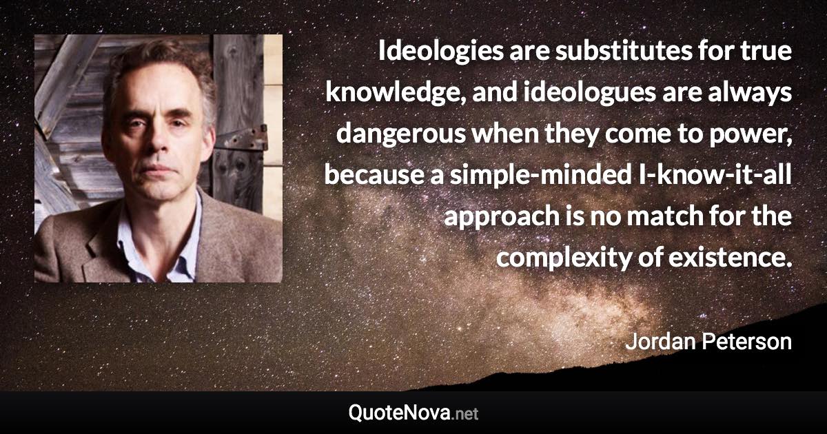 Ideologies are substitutes for true knowledge, and ideologues are always dangerous when they come to power, because a simple-minded I-know-it-all approach is no match for the complexity of existence. - Jordan Peterson quote