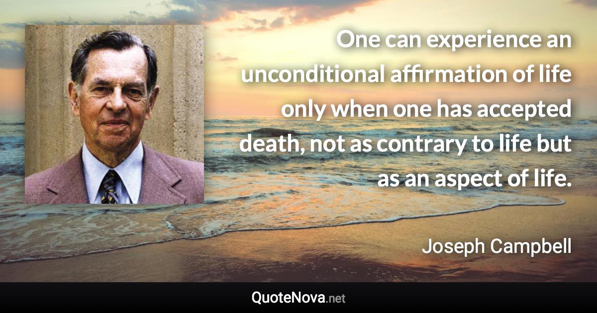 One can experience an unconditional affirmation of life only when one has accepted death, not as contrary to life but as an aspect of life. - Joseph Campbell quote