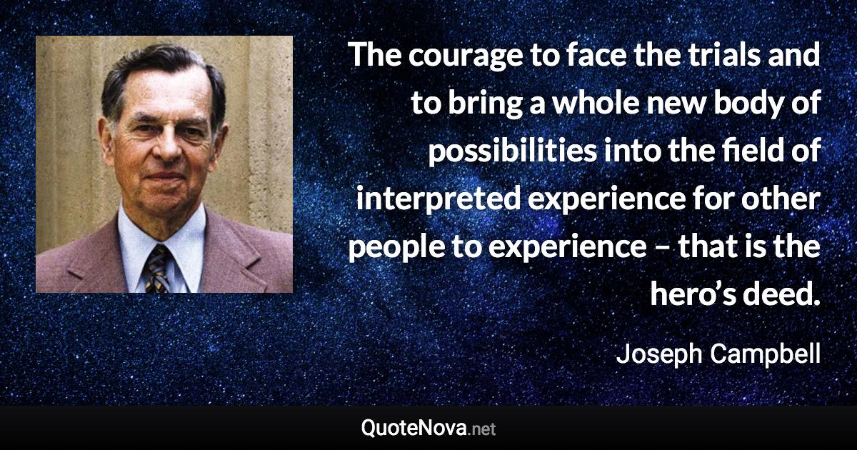 The courage to face the trials and to bring a whole new body of possibilities into the field of interpreted experience for other people to experience – that is the hero’s deed. - Joseph Campbell quote