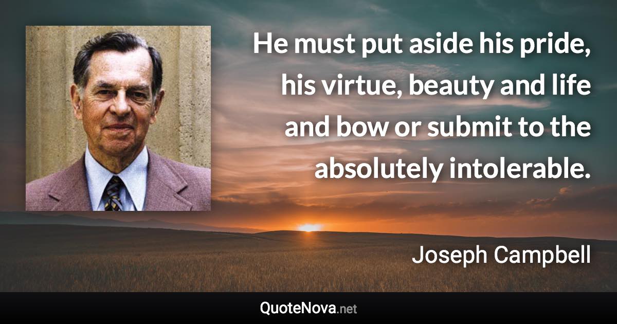 He must put aside his pride, his virtue, beauty and life and bow or submit to the absolutely intolerable. - Joseph Campbell quote