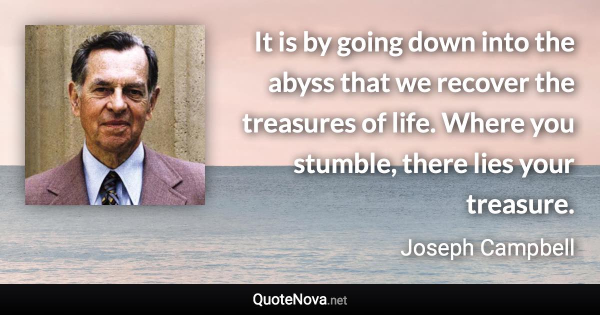 It is by going down into the abyss that we recover the treasures of life. Where you stumble, there lies your treasure. - Joseph Campbell quote