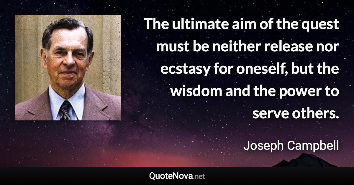 The ultimate aim of the quest must be neither release nor ecstasy for oneself, but the wisdom and the power to serve others. - Joseph Campbell quote