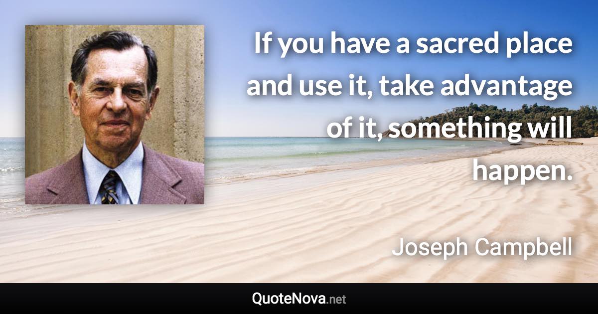 If you have a sacred place and use it, take advantage of it, something will happen. - Joseph Campbell quote