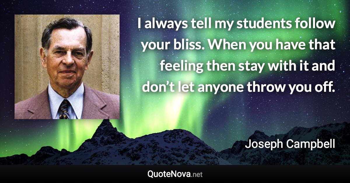 I always tell my students follow your bliss. When you have that feeling then stay with it and don’t let anyone throw you off. - Joseph Campbell quote