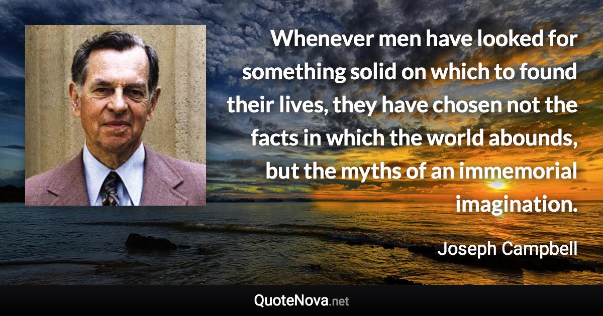 Whenever men have looked for something solid on which to found their lives, they have chosen not the facts in which the world abounds, but the myths of an immemorial imagination. - Joseph Campbell quote