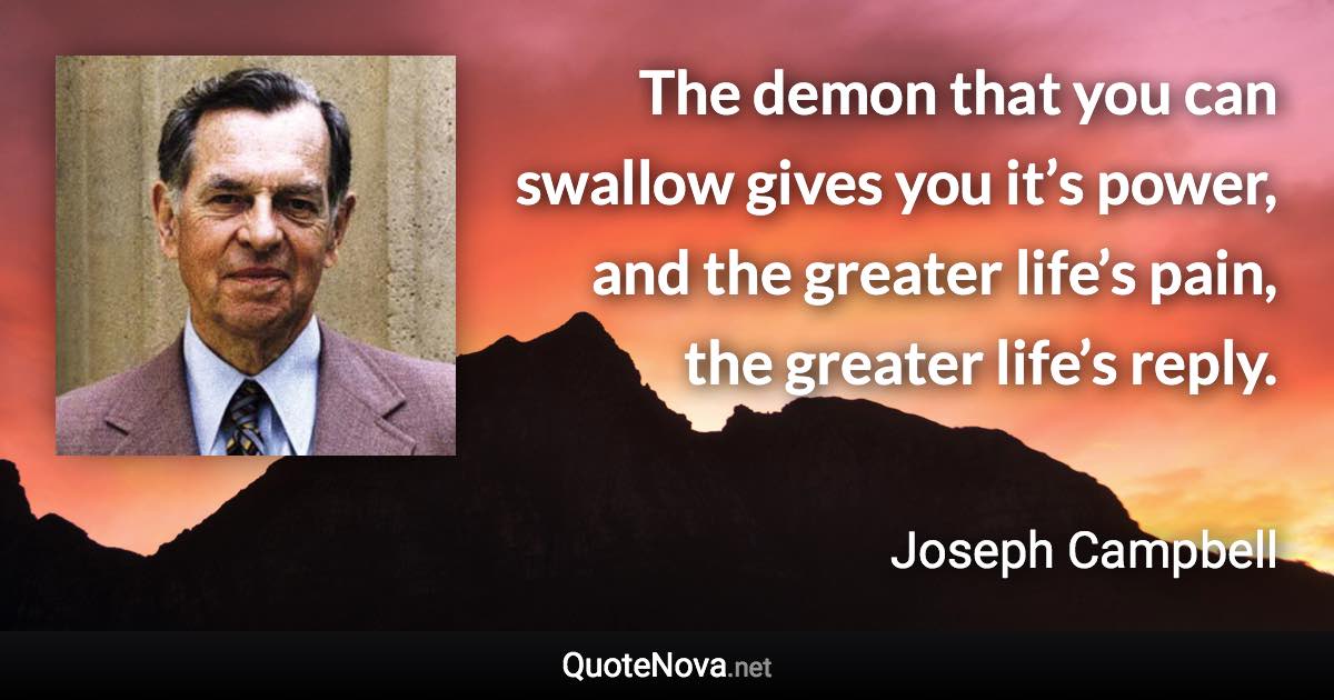 The demon that you can swallow gives you it’s power, and the greater life’s pain, the greater life’s reply. - Joseph Campbell quote