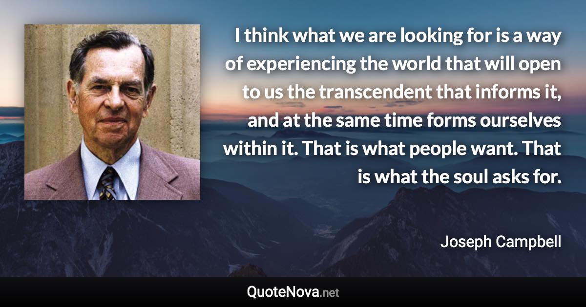 I think what we are looking for is a way of experiencing the world that will open to us the transcendent that informs it, and at the same time forms ourselves within it. That is what people want. That is what the soul asks for. - Joseph Campbell quote