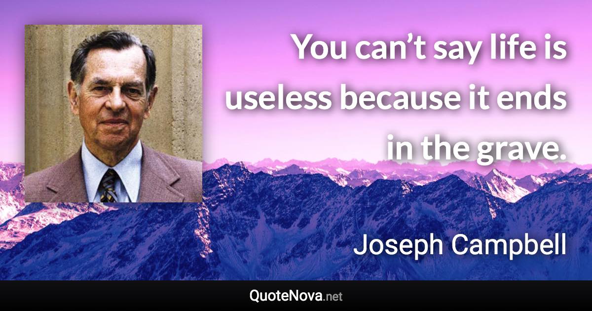 You can’t say life is useless because it ends in the grave. - Joseph Campbell quote