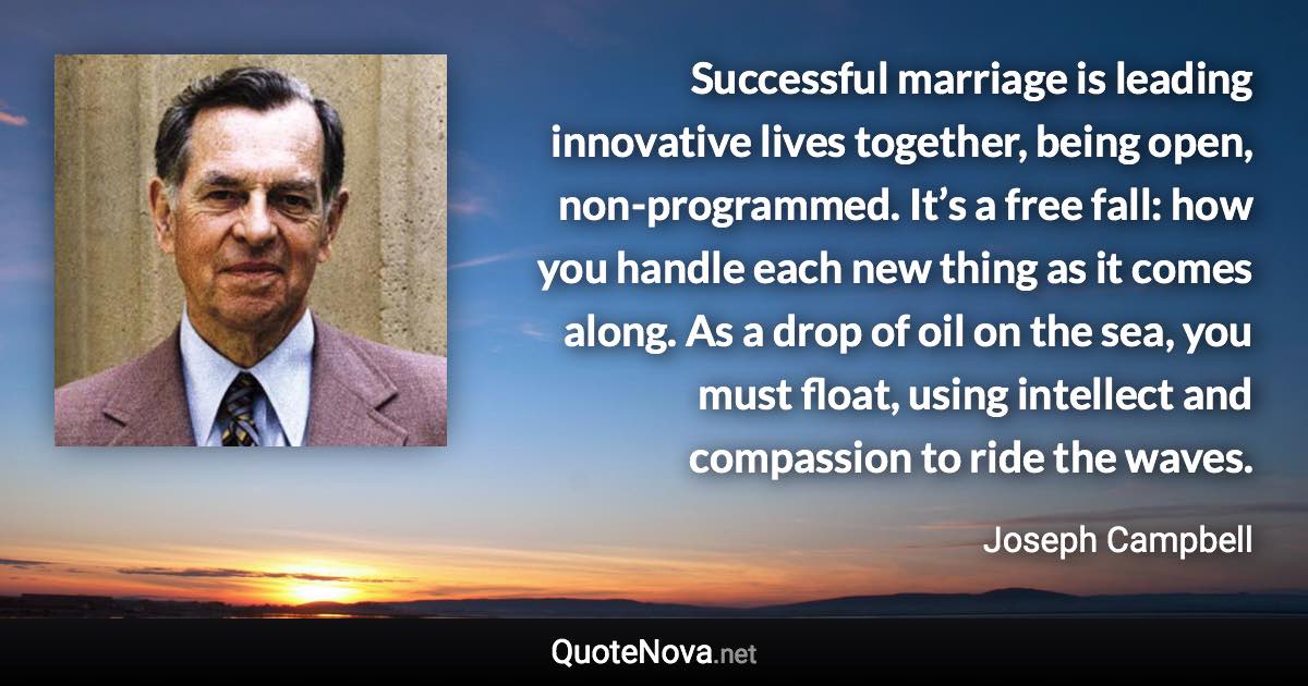 Successful marriage is leading innovative lives together, being open, non-programmed. It’s a free fall: how you handle each new thing as it comes along. As a drop of oil on the sea, you must float, using intellect and compassion to ride the waves. - Joseph Campbell quote