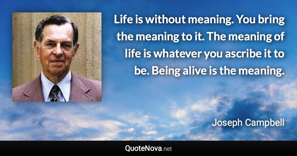 Life is without meaning. You bring the meaning to it. The meaning of life is whatever you ascribe it to be. Being alive is the meaning. - Joseph Campbell quote