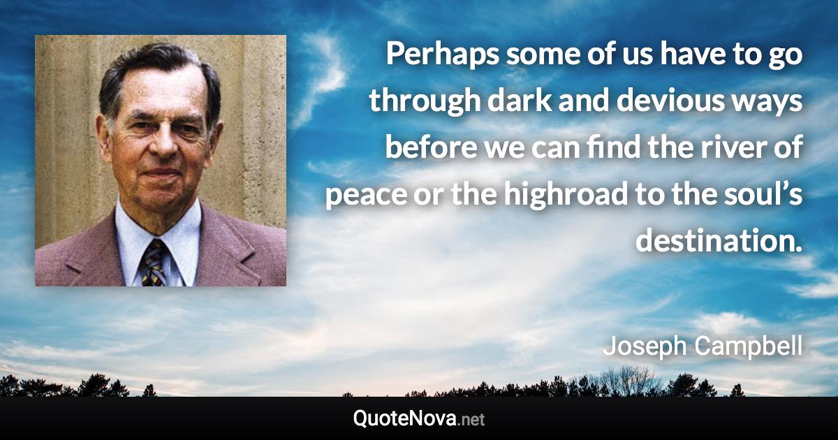 Perhaps some of us have to go through dark and devious ways before we can find the river of peace or the highroad to the soul’s destination. - Joseph Campbell quote