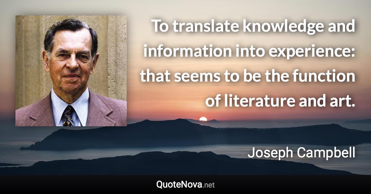 To translate knowledge and information into experience: that seems to be the function of literature and art. - Joseph Campbell quote