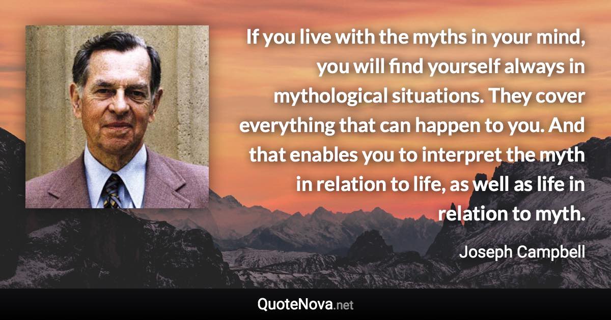 If you live with the myths in your mind, you will find yourself always in mythological situations. They cover everything that can happen to you. And that enables you to interpret the myth in relation to life, as well as life in relation to myth. - Joseph Campbell quote