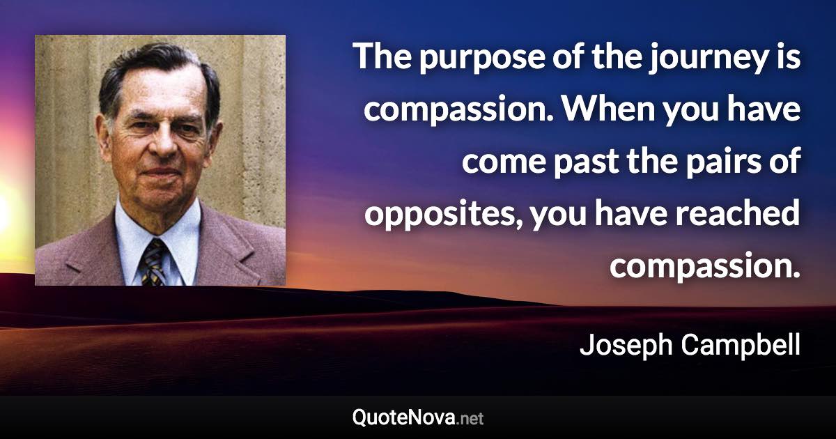 The purpose of the journey is compassion. When you have come past the pairs of opposites, you have reached compassion. - Joseph Campbell quote