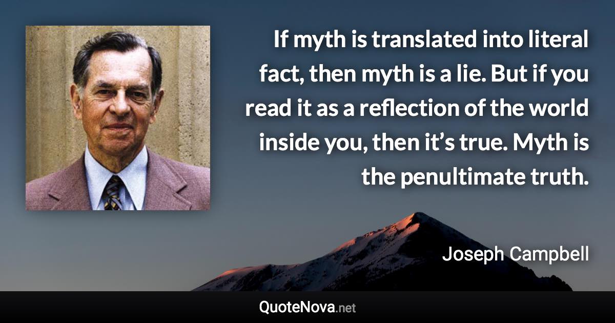 If myth is translated into literal fact, then myth is a lie. But if you read it as a reflection of the world inside you, then it’s true. Myth is the penultimate truth. - Joseph Campbell quote