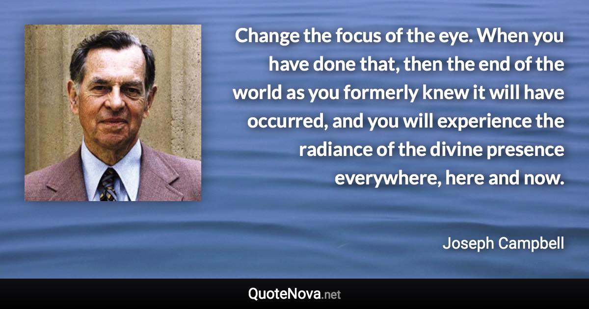 Change the focus of the eye. When you have done that, then the end of the world as you formerly knew it will have occurred, and you will experience the radiance of the divine presence everywhere, here and now. - Joseph Campbell quote