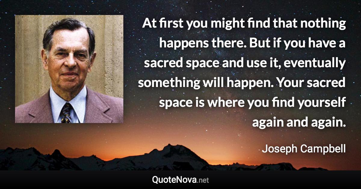 At first you might find that nothing happens there. But if you have a sacred space and use it, eventually something will happen. Your sacred space is where you find yourself again and again. - Joseph Campbell quote