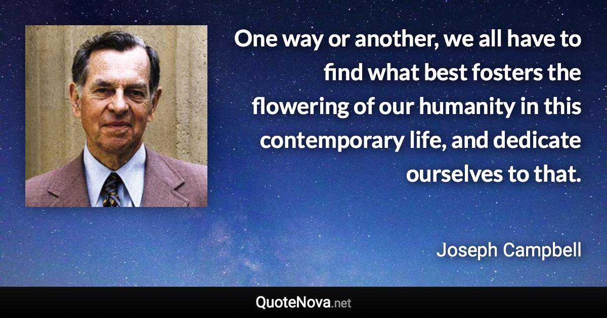 One way or another, we all have to find what best fosters the flowering of our humanity in this contemporary life, and dedicate ourselves to that. - Joseph Campbell quote