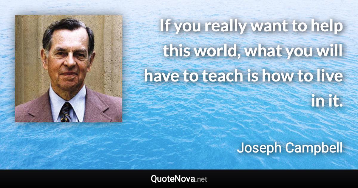 If you really want to help this world, what you will have to teach is how to live in it. - Joseph Campbell quote