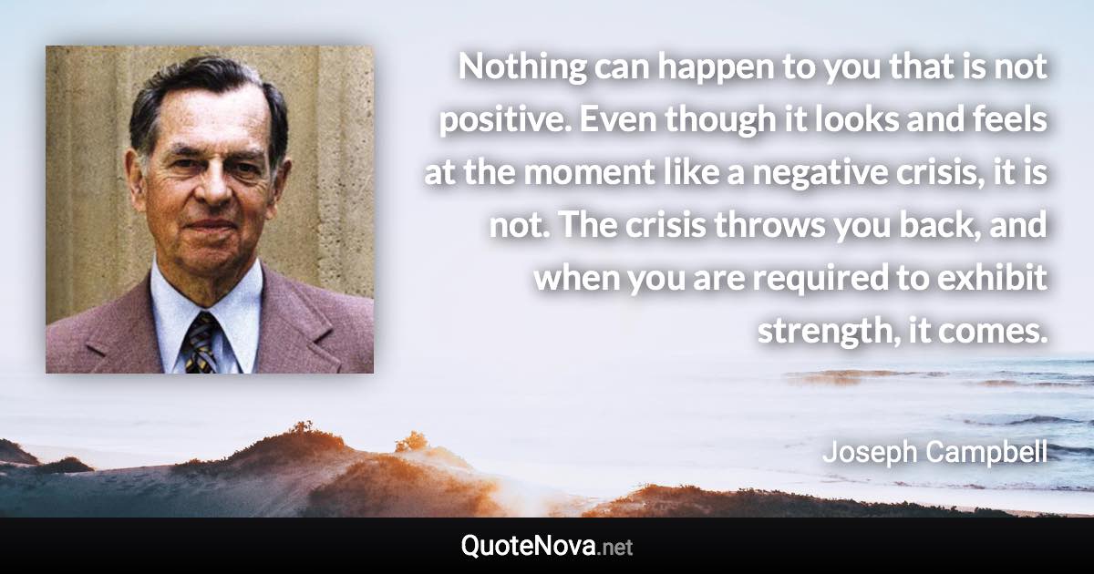 Nothing can happen to you that is not positive. Even though it looks and feels at the moment like a negative crisis, it is not. The crisis throws you back, and when you are required to exhibit strength, it comes. - Joseph Campbell quote