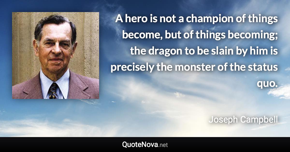 A hero is not a champion of things become, but of things becoming; the dragon to be slain by him is precisely the monster of the status quo. - Joseph Campbell quote