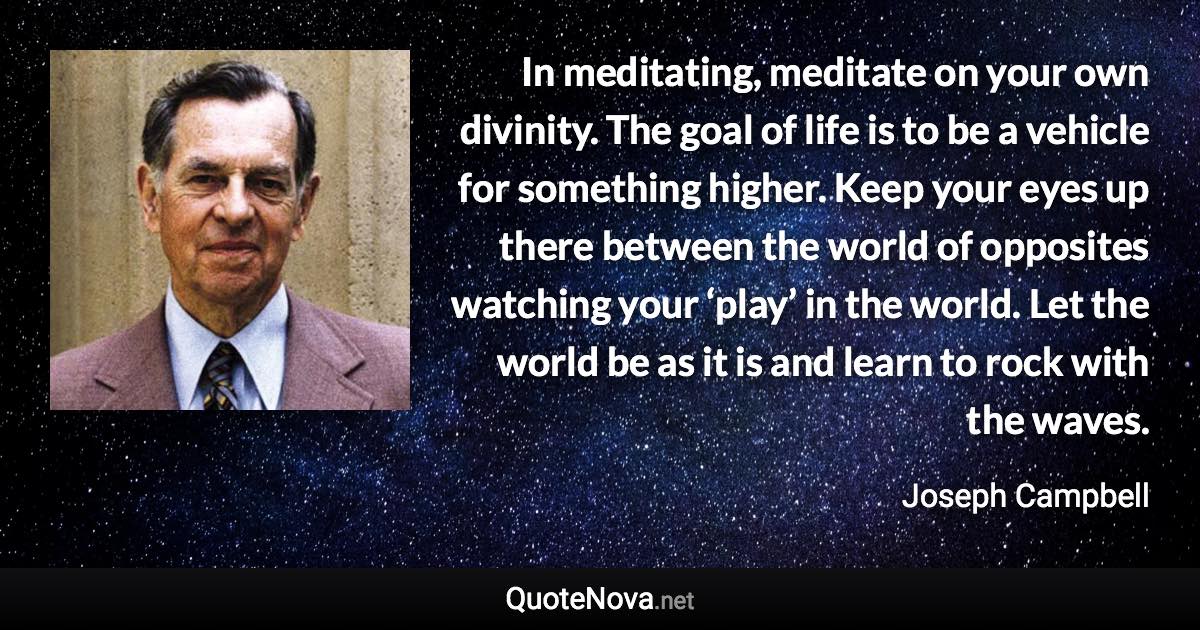 In meditating, meditate on your own divinity. The goal of life is to be a vehicle for something higher. Keep your eyes up there between the world of opposites watching your ‘play’ in the world. Let the world be as it is and learn to rock with the waves. - Joseph Campbell quote