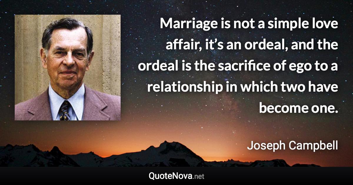 Marriage is not a simple love affair, it’s an ordeal, and the ordeal is the sacrifice of ego to a relationship in which two have become one. - Joseph Campbell quote