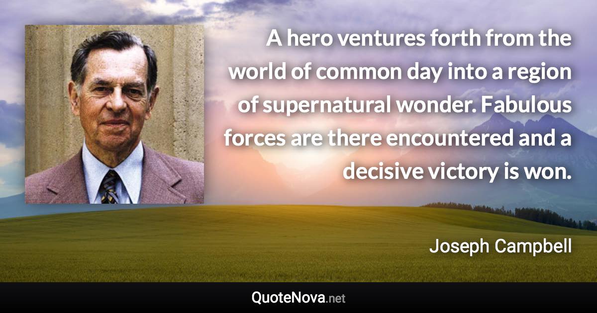 A hero ventures forth from the world of common day into a region of supernatural wonder. Fabulous forces are there encountered and a decisive victory is won. - Joseph Campbell quote